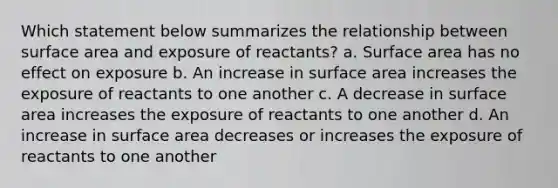 Which statement below summarizes the relationship between surface area and exposure of reactants? a. Surface area has no effect on exposure b. An increase in surface area increases the exposure of reactants to one another c. A decrease in surface area increases the exposure of reactants to one another d. An increase in surface area decreases or increases the exposure of reactants to one another