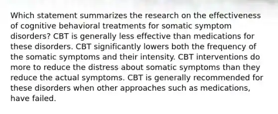 Which statement summarizes the research on the effectiveness of cognitive behavioral treatments for somatic symptom disorders? CBT is generally less effective than medications for these disorders. CBT significantly lowers both the frequency of the somatic symptoms and their intensity. CBT interventions do more to reduce the distress about somatic symptoms than they reduce the actual symptoms. CBT is generally recommended for these disorders when other approaches such as medications, have failed.