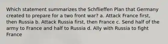 Which statement summarizes the Schflieffen Plan that Germany created to prepare for a two front war? a. Attack France first, then Russia b. Attack Russia first, then France c. Send half of the army to France and half to Russia d. Ally with Russia to fight France