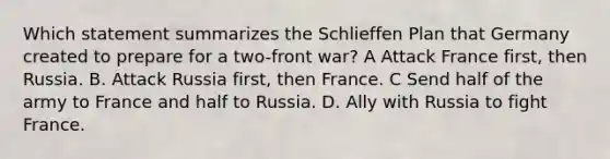 Which statement summarizes the Schlieffen Plan that Germany created to prepare for a two-front war? A Attack France first, then Russia. B. Attack Russia first, then France. C Send half of the army to France and half to Russia. D. Ally with Russia to fight France.