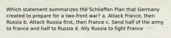 Which statement summarizes the Schlieffen Plan that Germany created to prepare for a two-front war? a. Attack France, then Russia b. Attack Russia first, then France c. Send half of the army to France and half to Russia d. Ally Russia to fight France