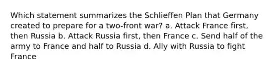 Which statement summarizes the Schlieffen Plan that Germany created to prepare for a two-front war? a. Attack France first, then Russia b. Attack Russia first, then France c. Send half of the army to France and half to Russia d. Ally with Russia to fight France