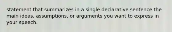 statement that summarizes in a single declarative sentence the main ideas, assumptions, or arguments you want to express in your speech.