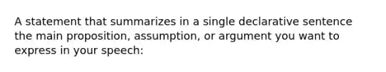 A statement that summarizes in a single declarative sentence the main proposition, assumption, or argument you want to express in your speech: