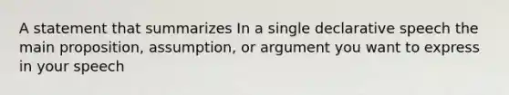 A statement that summarizes In a single declarative speech the main proposition, assumption, or argument you want to express in your speech