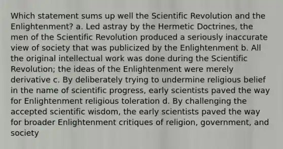 Which statement sums up well the Scientific Revolution and the Enlightenment? a. Led astray by the Hermetic Doctrines, the men of the Scientific Revolution produced a seriously inaccurate view of society that was publicized by the Enlightenment b. All the original intellectual work was done during the Scientific Revolution; the ideas of the Enlightenment were merely derivative c. By deliberately trying to undermine religious belief in the name of scientific progress, early scientists paved the way for Enlightenment religious toleration d. By challenging the accepted scientific wisdom, the early scientists paved the way for broader Enlightenment critiques of religion, government, and society