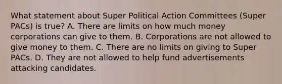 What statement about Super Political Action Committees (Super PACs) is true? A. There are limits on how much money corporations can give to them. B. Corporations are not allowed to give money to them. C. There are no limits on giving to Super PACs. D. They are not allowed to help fund advertisements attacking candidates.