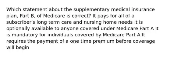 Which statement about the supplementary medical insurance plan, Part B, of Medicare is correct? It pays for all of a subscriber's long term care and nursing home needs It is optionally available to anyone covered under Medicare Part A It is mandatory for individuals covered by Medicare Part A It requires the payment of a one time premium before coverage will begin