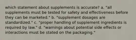 which statement about supplements is accurate? a. "all supplements must be tested for safety and effectiveness before they can be marketed." b. "supplement dosages are standardized." c. "proper handling of supplement ingredients is required by law." d. "warnings about potential side effects or interactions must be stated on the packaging."