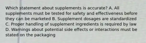 Which statement about supplements is accurate? A. All supplements must be tested for safety and effectiveness before they can be marketed B. Supplement dosages are standardized C. Proper handling of supplement ingredients is required by law D. Warnings about potential side effects or interactions must be stated on the packaging