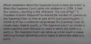 Which statement about the Supreme Court is most accurate? a. When the Supreme Court came into existence in 1789, it had four justices, resulting in the nickname "the rule of four." b. President Franklin Roosevelt increased the number of justices on the Supreme Court to nine as part of his court-packing plan. c. Article III of the Constitution empowered the Supreme Court to create lower federal courts. d. The Supreme Court can review a state supreme court decision in cases in which the state is a party. e. The Supreme Court can serve as a trial court in cases affecting foreign diplomats and in cases in which the state is a party.