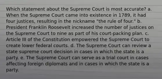 Which statement about the Supreme Court is most accurate? a. When the Supreme Court came into existence in 1789, it had four justices, resulting in the nickname "the rule of four." b. President Franklin Roosevelt increased the number of justices on the Supreme Court to nine as part of his court-packing plan. c. Article III of the Constitution empowered the Supreme Court to create lower federal courts. d. The Supreme Court can review a state supreme court decision in cases in which the state is a party. e. The Supreme Court can serve as a trial court in cases affecting foreign diplomats and in cases in which the state is a party.