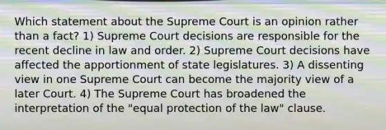 Which statement about the Supreme Court is an opinion rather than a fact? 1) Supreme Court decisions are responsible for the recent decline in law and order. 2) Supreme Court decisions have affected the apportionment of state legislatures. 3) A dissenting view in one Supreme Court can become the majority view of a later Court. 4) The Supreme Court has broadened the interpretation of the "equal protection of the law" clause.