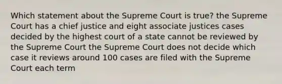 Which statement about the Supreme Court is true? the Supreme Court has a chief justice and eight associate justices cases decided by the highest court of a state cannot be reviewed by the Supreme Court the Supreme Court does not decide which case it reviews around 100 cases are filed with the Supreme Court each term