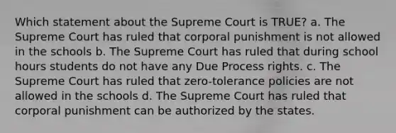 Which statement about the Supreme Court is TRUE? a. The Supreme Court has ruled that corporal punishment is not allowed in the schools b. The Supreme Court has ruled that during school hours students do not have any Due Process rights. c. The Supreme Court has ruled that zero-tolerance policies are not allowed in the schools d. The Supreme Court has ruled that corporal punishment can be authorized by the states.