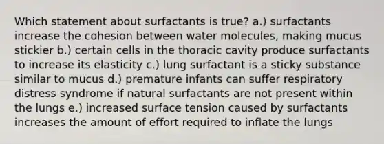 Which statement about surfactants is true? a.) surfactants increase the cohesion between water molecules, making mucus stickier b.) certain cells in the thoracic cavity produce surfactants to increase its elasticity c.) lung surfactant is a sticky substance similar to mucus d.) premature infants can suffer respiratory distress syndrome if natural surfactants are not present within the lungs e.) increased surface tension caused by surfactants increases the amount of effort required to inflate the lungs