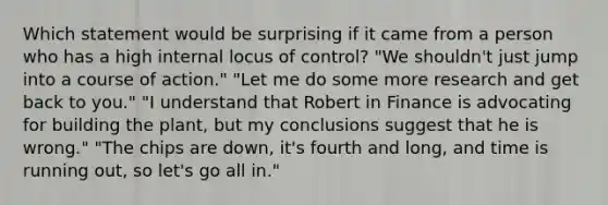 Which statement would be surprising if it came from a person who has a high internal locus of control? "We shouldn't just jump into a course of action." "Let me do some more research and get back to you." "I understand that Robert in Finance is advocating for building the plant, but my conclusions suggest that he is wrong." "The chips are down, it's fourth and long, and time is running out, so let's go all in."