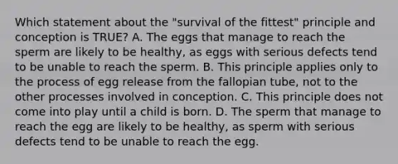 Which statement about the "survival of the fittest" principle and conception is TRUE? A. The eggs that manage to reach the sperm are likely to be healthy, as eggs with serious defects tend to be unable to reach the sperm. B. This principle applies only to the process of egg release from the fallopian tube, not to the other processes involved in conception. C. This principle does not come into play until a child is born. D. The sperm that manage to reach the egg are likely to be healthy, as sperm with serious defects tend to be unable to reach the egg.