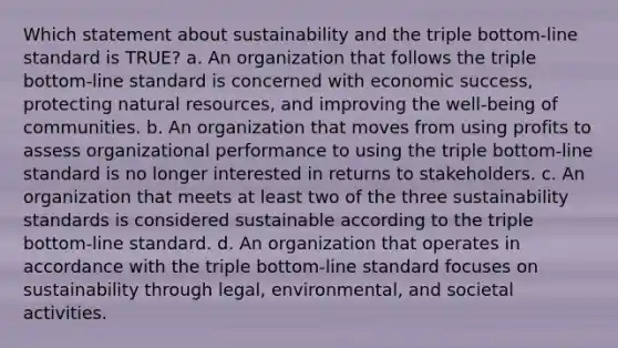 Which statement about sustainability and the triple bottom-line standard is TRUE? a. An organization that follows the triple bottom-line standard is concerned with economic success, protecting natural resources, and improving the well-being of communities. b. An organization that moves from using profits to assess organizational performance to using the triple bottom-line standard is no longer interested in returns to stakeholders. c. An organization that meets at least two of the three sustainability standards is considered sustainable according to the triple bottom-line standard. d. An organization that operates in accordance with the triple bottom-line standard focuses on sustainability through legal, environmental, and societal activities.