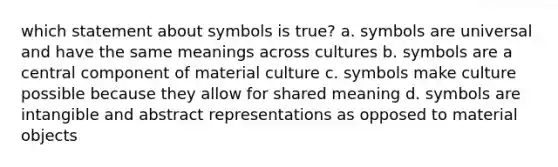 which statement about symbols is true? a. symbols are universal and have the same meanings across cultures b. symbols are a central component of material culture c. symbols make culture possible because they allow for shared meaning d. symbols are intangible and abstract representations as opposed to material objects