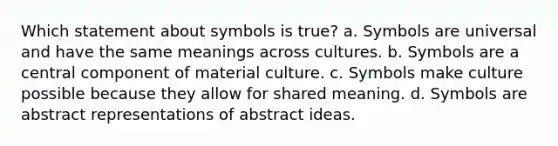 Which statement about symbols is true? a. Symbols are universal and have the same meanings across cultures. b. Symbols are a central component of material culture. c. Symbols make culture possible because they allow for shared meaning. d. Symbols are abstract representations of abstract ideas.