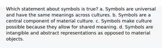 Which statement about symbols is true? a. Symbols are universal and have the same meanings across cultures. b. Symbols are a central component of material culture. c. Symbols make culture possible because they allow for shared meaning. d. Symbols are intangible and abstract representations as opposed to material objects.