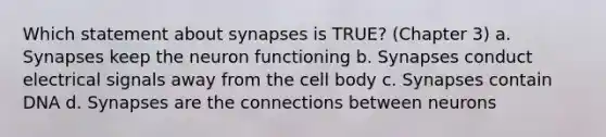 Which statement about synapses is TRUE? (Chapter 3) a. Synapses keep the neuron functioning b. Synapses conduct electrical signals away from the cell body c. Synapses contain DNA d. Synapses are the connections between neurons