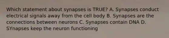 Which statement about synapses is TRUE? A. Synapses conduct electrical signals away from the cell body B. Synapses are the connections between neurons C. Synapses contain DNA D. SYnapses keep the neuron functioning