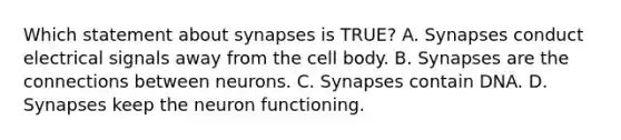 Which statement about synapses is TRUE? A. Synapses conduct electrical signals away from the cell body. B. Synapses are the connections between neurons. C. Synapses contain DNA. D. Synapses keep the neuron functioning.