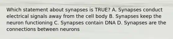 Which statement about synapses is TRUE? A. Synapses conduct electrical signals away from the cell body B. Synapses keep the neuron functioning C. Synapses contain DNA D. Synapses are the connections between neurons