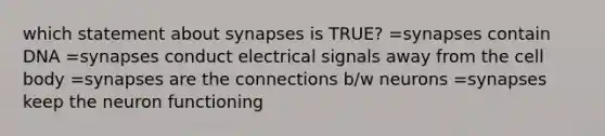 which statement about synapses is TRUE? =synapses contain DNA =synapses conduct electrical signals away from the cell body =synapses are the connections b/w neurons =synapses keep the neuron functioning