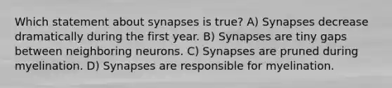 Which statement about synapses is true? A) Synapses decrease dramatically during the first year. B) Synapses are tiny gaps between neighboring neurons. C) Synapses are pruned during myelination. D) Synapses are responsible for myelination.