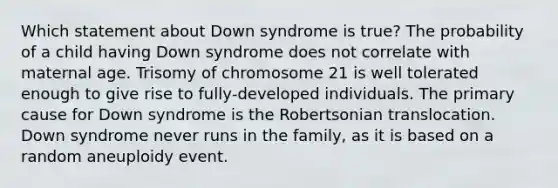 Which statement about Down syndrome is true? The probability of a child having Down syndrome does not correlate with maternal age. Trisomy of chromosome 21 is well tolerated enough to give rise to fully‑developed individuals. The primary cause for Down syndrome is the Robertsonian translocation. Down syndrome never runs in the family, as it is based on a random aneuploidy event.