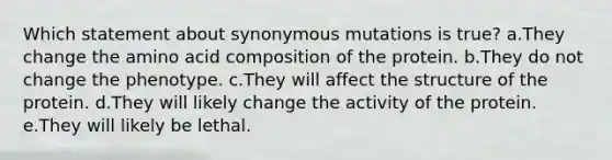 Which statement about synonymous mutations is true? a.They change the amino acid composition of the protein. b.They do not change the phenotype. c.They will affect the structure of the protein. d.They will likely change the activity of the protein. e.They will likely be lethal.