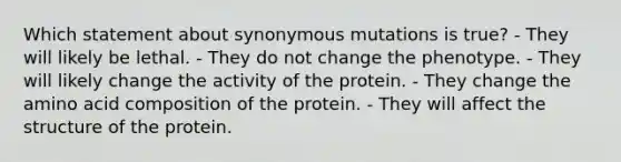 Which statement about synonymous mutations is true? - They will likely be lethal. - They do not change the phenotype. - They will likely change the activity of the protein. - They change the amino acid composition of the protein. - They will affect the structure of the protein.