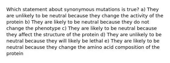 Which statement about synonymous mutations is true? a) They are unlikely to be neutral because they change the activity of the protein b) They are likely to be neutral because they do not change the phenotype c) They are likely to be neutral because they affect the structure of the protein d) They are unlikely to be neutral because they will likely be lethal e) They are likely to be neutral because they change the amino acid composition of the protein