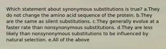 Which statement about synonymous substitutions is true? a.They do not change the amino acid sequence of the protein. b.They are the same as silent substitutions. c.They generally evolve at a faster rate than nonsynonymous substitutions. d.They are less likely than nonsynonymous substitutions to be influenced by natural selection. e.All of the above