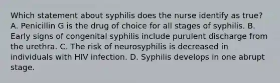 Which statement about syphilis does the nurse identify as true? A. Penicillin G is the drug of choice for all stages of syphilis. B. Early signs of congenital syphilis include purulent discharge from the urethra. C. The risk of neurosyphilis is decreased in individuals with HIV infection. D. Syphilis develops in one abrupt stage.