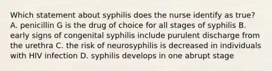 Which statement about syphilis does the nurse identify as true? A. penicillin G is the drug of choice for all stages of syphilis B. early signs of congenital syphilis include purulent discharge from the urethra C. the risk of neurosyphilis is decreased in individuals with HIV infection D. syphilis develops in one abrupt stage