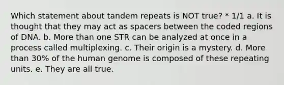 Which statement about tandem repeats is NOT true? * 1/1 a. It is thought that they may act as spacers between the coded regions of DNA. b. More than one STR can be analyzed at once in a process called multiplexing. c. Their origin is a mystery. d. More than 30% of the human genome is composed of these repeating units. e. They are all true.