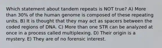 Which statement about tandem repeats is NOT true? A) More than 30% of the human genome is composed of these repeating units. B) It is thought that they may act as spacers between the coded regions of DNA. C) More than one STR can be analyzed at once in a process called multiplexing. D) Their origin is a mystery. E) They are of no forensic interest.