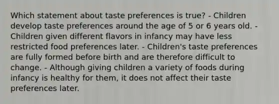 Which statement about taste preferences is true? - Children develop taste preferences around the age of 5 or 6 years old. - Children given different flavors in infancy may have less restricted food preferences later. - Children's taste preferences are fully formed before birth and are therefore difficult to change. - Although giving children a variety of foods during infancy is healthy for them, it does not affect their taste preferences later.