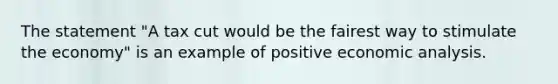 The statement "A tax cut would be the fairest way to stimulate the economy" is an example of positive economic analysis.