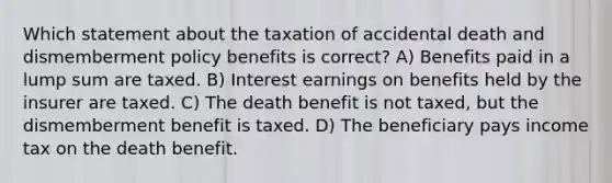 Which statement about the taxation of accidental death and dismemberment policy benefits is correct? A) Benefits paid in a lump sum are taxed. B) Interest earnings on benefits held by the insurer are taxed. C) The death benefit is not taxed, but the dismemberment benefit is taxed. D) The beneficiary pays income tax on the death benefit.