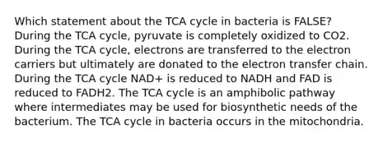 Which statement about the TCA cycle in bacteria is FALSE? During the TCA cycle, pyruvate is completely oxidized to CO2. During the TCA cycle, electrons are transferred to the electron carriers but ultimately are donated to the electron transfer chain. During the TCA cycle NAD+ is reduced to NADH and FAD is reduced to FADH2. The TCA cycle is an amphibolic pathway where intermediates may be used for biosynthetic needs of the bacterium. The TCA cycle in bacteria occurs in the mitochondria.