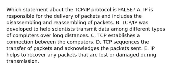 Which statement about the​ TCP/IP protocol is​ FALSE? A. IP is responsible for the delivery of packets and includes the disassembling and reassembling of packets. B. ​TCP/IP was developed to help scientists transmit data among different types of computers over long distances. C. TCP establishes a connection between the computers. D. TCP sequences the transfer of packets and acknowledges the packets sent. E. IP helps to recover any packets that are lost or damaged during transmission.