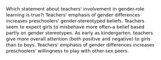 Which statement about teachers' involvement in gender-role learning is true? Teachers' emphasis of gender differences increases preschoolers' gender-stereotyped beliefs. Teachers seem to expect girls to misbehave more often-a belief based partly on gender stereotypes. As early as kindergarten, teachers give more overall attention (both positive and negative) to girls than to boys. Teachers' emphasis of gender differences increases preschoolers' willingness to play with other-sex peers.