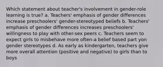 Which statement about teacher's involvement in gender-role learning is true? a. Teachers' emphasis of gender differences increase preschoolers' gender-stereotyped beliefs b. Teachers' emphasis of gender differences increases preschoolers' willingness to play with other-sex peers c. Teachers seem to expect girls to misbehave more often-a belief based part yon gender stereotypes d. As early as kindergarten, teachers give more overall attention (positive and negative) to girls than to boys