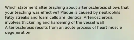 Which statement after teaching about arteriosclerosis shows that your teaching was effective? Plaque is caused by neutrophils Fatty streaks and foam cells are identical Arteriosclerosis involves thickening and hardening of the vessel wall Arteriosclerosis results from an acute process of heart muscle degeneration