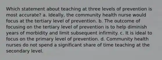 Which statement about teaching at three levels of prevention is most accurate? a. Ideally, the community health nurse would focus at the tertiary level of prevention. b. The outcome of focusing on the tertiary level of prevention is to help diminish years of morbidity and limit subsequent infirmity. c. It is ideal to focus on the primary level of prevention. d. Community health nurses do not spend a significant share of time teaching at the secondary level.